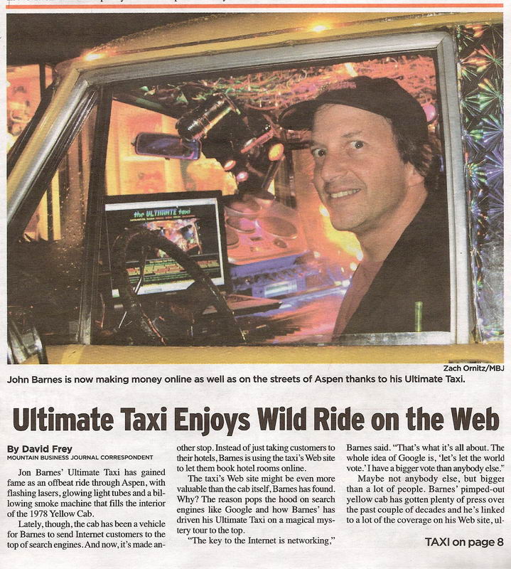 Taxi Featured In Aspen Daily News 2006 - Jon Barnes' Ultimate Taxi has gained fame as an offbeat ride through Aspen, with flashing lasers, glowing light tubes and a billowing smoke machine that fills the interior of the 1978 Yellow Cab. 
Lately, though, the cab has been a vehicle for Barnes to send Internet customers to the top of search engines. And now, it's made another stop. Instead of just taking customers to their hotels, Barnes is using the taxi's Web site to let them book hotel rooms online. 
