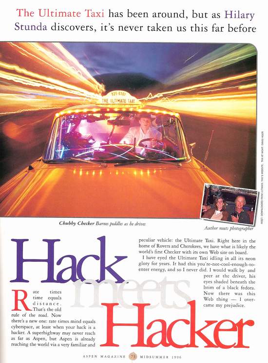 Taxi Featured In Aspen Magazine Midsummer 1996- Caption: The Ultimate Taxi has been around, but as Hilary Stunda discovers, it’s never taken us this far before.
Article: Rate times time equals distance. That’s the old rule of the road. Now there’s a new one: rate times mind equals cyberspace, at least when your hack is a hacker. A superhighway may never reach as far as Aspen, but Aspen is already reaching the world via a very familiar and peculiar vehicle: the Ultimate Taxi. Right here in the home of Rovers and Cherokees, we have what is likely the world’s first Checker with its own Web site on board. I have eyed the Ultimate Taxi idling in all its neon glory for years. It had this you’re not cool enough to enter energy, and so I never did. O would walk by and peer at the driver, his eyes shaded beneath the brim of a black fedora. Now there was this Web thing- I overcame my prejudice.
Jon Barnes was waiting for me in his taxi in front of the Little Nell Hotel. I was expecting one of those pathologically cool cab drivers you sometimes get, with detached ennui written in their cigarette gestures. But I was wrong. Barnes, 38, is eager to please and pleasantly amusing. Born and raised in New York City, he moved to Aspen in 1979. Ten years ago he bought a run-down yellow Checker with 75,000 miles on the odometer and turned it into what he describes as “a theatre on wheels.” Since then, he has transported the famous and infamous, from Lee Iaccoca to possibly Ted Bundy, and has covered 300,000 miles just between Aspen and Basalt.