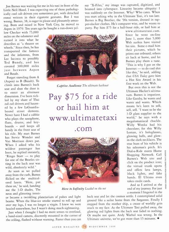 Forget traveling from A (Aspen) to B (Basalt). To climb into Barnes’s back seat and shut the door is to enter an alternative dimension. I’ve been tickled by my share of Thai tuk-tuk drivers and haunted by a few LaGaurdiabound street demons. Never have I had a cabbie how plays the saxophone, flute, drums, and keyboards-and keeps all handy on the front seat of his ride. My man Barnes has Stevie Wonder and Van Morrison down pat. When I asked who his wildest passenger has been he replied instantly, “Ringo Starr-to play for one of the Beatles sitting in the back seat was wild, absolutely wild.” 
	As soon as w e pulled away from the curb, Barnes flicked on the multicolored lasers. “Here, put these on,” he said, handing me the 3-D shades. The neon and glittering interior became a twinkling planetarium of pulses and light beams. When the blue-ice smoke started to roll up over my legs, I was no longer a virgin. I knew we were headed somewhere, but I wasn’t doing much sightseeing.  
