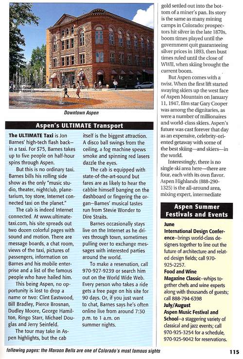 Ultimate Taxi Featured in Colorado Superguide Travel Book 2002 - Aspen's Ultimate Transport
The Ultimate Taxi is Jon Barnes' high-tech flash back in a taxi. For $75, Barnes takes up to five people on half-hour spins through Aspen. But this is no ordinary taxi. Barnes bills his rolling side show as the only 