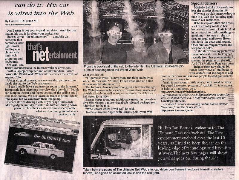 Jon Barnes is not your typical taxi driver. And, for that matter, his taxi is far from your typical cab. 
Barnes drives ``The Ultimate Taxi'' - a mobile discotheque that combines laser light shows and fog machines with high-tech drum sets and keyboards.
Oh yeah, and Barnes is connected to the Internet while he drives, too. With a laptop computer and cellular modem, Barnes cruises the World Wide Web while he cruises the streets of Aspen, Colo. 
Using a digital camera, he can even ship pictures from inside the taxi to the Web in moments. 
``I can literally have a transporter room to the Internet,'' Barnes said in a telephone interview the other day. ``People can jump in the car and fog pours out of the ceiling and I take their picture. We can't actually beam their molecules into space, but we can beam their images up. ''
Barnes started driving a cab 10 years ago and slowly added gadgets, initially to entertain himself during down periods. Then the idea struck him to incorporate what was becoming his entertainment act with what was his job. ``I figured at worst I'd have more fun than anybody at work,'' Barnes said. ``At best, I'd see what kind of a ride this car would take me on. '' The Internet element came along just a few months ago. His Web site now includes lots of pictures from inside and outside the cab (as well as some snapshots of celebrities he's taken for a ride). 
Barnes hopes to mount additional cameras in the cab to give Web visitors a more virtual cab ride and perhaps even add video to the mix. ``Who knows where it will go? '' he said. To cruise around Aspen with Barnes, point your Web browser to http://www.ultimatetaxi.com.