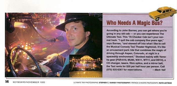Ultimate Taxi Featured In Keyboard Magazine November 1995 -According to Jon Barnes, you can get where you are going in any old cab- or you can experience The Ultimate Taxi. This ’78 Checker Cab isn’t your normal hack. “I quit the cab company five years ago,” says Barnes, “and skewed off into what I like to call the Musical Comedy Taxi Theatre Nightclub. It’s like an amusement park ride that combines the magic of driving through Aspen, Colorado, at night in a spaceship environment.” Stocked mainly with Yamaha gear (PSR-610, MU80, WT11, and DD14), a CD changer, lasers, fiber optics, and a mirror ball, the Taxi rents for $20 per half-hour per person. Call (970) 927-9239 for reservations.