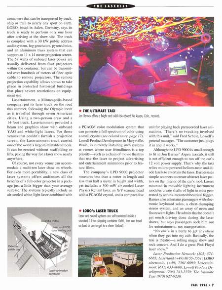 Taxi Feature in The Laserist Fall 1996 - Photo caption: Jon Barnes offers a bright and wild ride abroad his Aspen, Colorado, taxicab.
Article: Although the LPD 9000 is small enough to fit in Jon Barnes’ Aspen taxicab, it is not efficient enough to run off the car’s 12 volt power supply. That’s why the taxi relies on low-powered helium neon and diode lasers to entertain the fares. Barnes uses simple scanners to create abstract laser patterns on the interior of the cabs roof. Lasers mounted in movable lighting instrument modules create shafts of light in mist generated by a trunk-mounted theatrical fogger. Barnes also entertains passengers with electronic keyboard solos, a chest thumping stereo system, and an array of neon and fluorescent lights. He admits that he doesn’t get much driving done during the laser shows, but says passengers seek him out for entertainment, not transportation. “No one’s in a hurry to get anywhere when they get into my cab. Basically, the taxi is theatre 