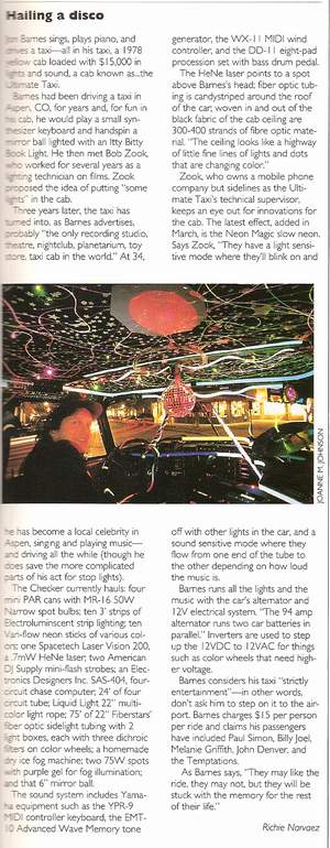 Taxi Featured In Lighting Dimensions Magazine May 1992 - Jon Barnes sings, plays piano, and drives a taxi- all in his taxi, a 1978 yellow cab loaded with $15,000 in lights and sound, a cab known as…the Ultimate Taxi. Barnes has been driving a taxi in Aspen, CO for years and for in his cab, he would play a small synthesizer keyboard and hand spin a mirror ball lighted with an Itty Bitty book light. He then met Bob Zook, who worked several years as a lighting technician on films. Zook proposed the idea of putting -some lights- in the cab.  
	 Three years later, the taxi has turned into, as Barnes advertises,  probably the only recording -the only recording studio, theatre, night club, planetarium, toy store, taxi cab in the world.- At 34 he has become a local celebrity in Aspen, singing and playing music- an driving all the while (though he does save more complicated parts of his act for stop lights).