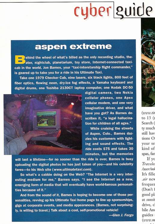 The Ultimate Taxi Featured In NetGuide Magazine - Behind the wheel of what's billed as the only recording studio, theater, nightclub, planetarium, toy store, Internet-connected taxicab in the world, Jon Barnes, your 'taxi-interstarship flight commander', is geared up to take you for a ride in his Ultimate Taxi. 

Take one 1979 Checker Cab, nine lasers, six black lights, 800 feet of fiber optics, flowing neon, dry-ice fog effects, a Yamaha keyboard and digital drums, one Toshiba 2130CT laptop computer, one Kodak DC-50 digital camera, two Nokia cellular phones, one Apex cellular modem, and one very imaginative driver, and what have you got? As Barnes describes it, 'a legal hallucination for children of all ages.' 

While cruising the streets of Aspen, Colo., Barnes dazzles his customers with lighting and sound effects. The ride costs $75 and takes 30 minutes, but the memories will last a lifetime