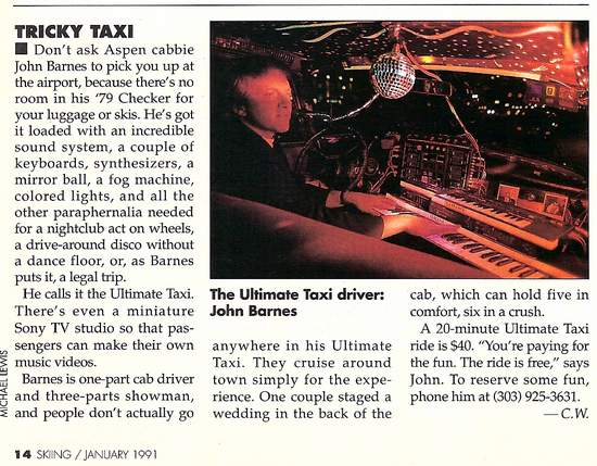 Ultimate Taxi Featured In Skiing Magazine January 1991 - Don’t ask Aspen cabbie Jon Barnes to pick you up at the airport, because there’s no toom in his ’79 Checker for your luggage or skis. He’s go it loaded with an incredible sound system, a couple of keyboards, synthesizers, a mirror ball, a fog machine, colored lights, and al the other paraphernalia needed for a nightclub act on wheels,, a drive-around disco without a dance floor, or, as Barnes puts it, a legal trip. He calls it the Ultimate Taxi. There’s even a miniature Sony TV studio so that passengers can make their own music videos. Barnes is one part cab driver and three-parts showman, and people don’t actually go anywhere in his Ultimate Taxi. They cruise around town simply for the expierence. One couple staged a wedding in the back of the cab, which can hold five in comfort, six in a crush. A 20 minute Ultimate Taxi ride is $40. “You’re paying for the fun. The ride is free,” says Jon. To reserve some fun, phone him at  (970) 927-9239.