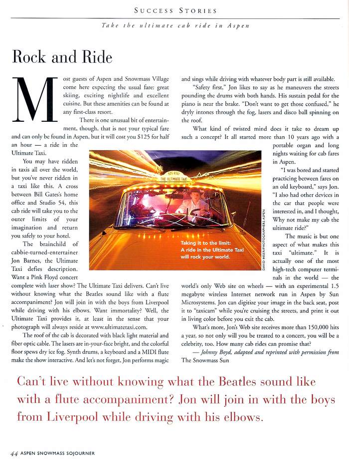 Ultimate Taxi Featured in Aspen Snowmass Sojourner Magazine -
Most guests of Aspen and Snowmass Village come here expecting the usual fare: great skiing, exciting nightlife and excellent cuisine. But these amenities can be found at any first-class resort. There is one unusual bit of entertainment, though, that is not your typical fare and can only be found in Aspen, but it will cost you $125 for half an hour- a ride in the Ultimate Taxi. You may have ridden in taxis all over the world, but you’ve never ridden in a taxi like this. A cross between Bill Gates’s home office and Studio 54, this cab ride will take you to the outer limits of your imagination and return you safely to your hotel.
The brainchild of cabbie-turned-entertainer Jon Barnes, the Ultimate Taxi defies description. Want a Pink Floyd concert complete with laser show? The Ultimate Taxi delivers. Can’t live without knowing what the Beatles sound like with a flute accompaniment? Jon will join in with the boys from Liverpool while driving with his elbows. Want immortality? Well, the Ultimate Taxi provides it, at least in the sense that your photograph will always reside at www.ultimatetaxi.com.